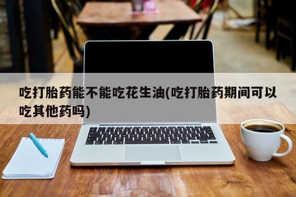 药流药如何购买吃打胎药能不能吃花生油(吃打胎药期间可以吃其他药吗)