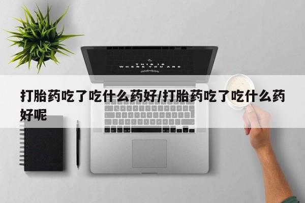 药流药如何购买打胎药吃了吃什么药好/打胎药吃了吃什么药好呢