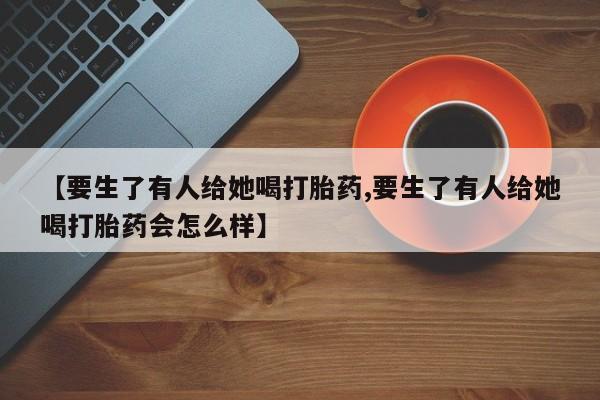 药流药如何购买【要生了有人给她喝打胎药,要生了有人给她喝打胎药会怎么样】