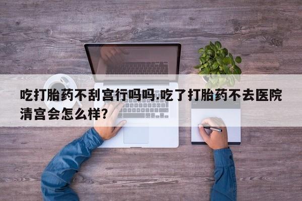 药流药如何购买吃打胎药不刮宫行吗吗.吃了打胎药不去医院清宫会怎么样？