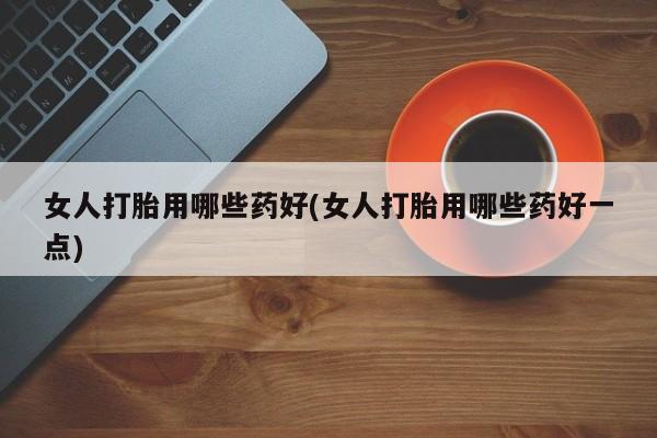 药流药如何购买女人打胎用哪些药好(女人打胎用哪些药好一点)