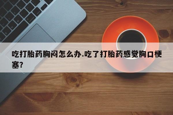药流药如何购买吃打胎药胸闷怎么办.吃了打胎药感觉胸口梗塞？