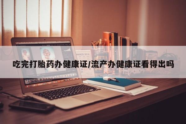 药流药如何购买吃完打胎药办健康证/流产办健康证看得出吗