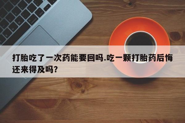 药流药如何购买打胎吃了一次药能要回吗.吃一颗打胎药后悔还来得及吗？