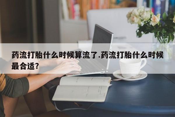 药流药如何购买药流打胎什么时候算流了.药流打胎什么时候最合适？
