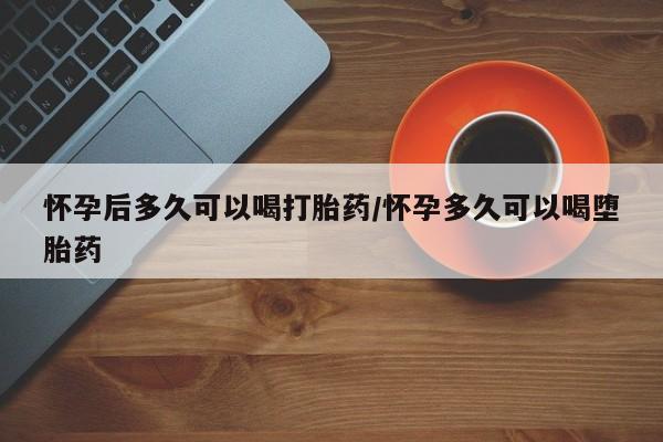 药流药如何购买怀孕后多久可以喝打胎药/怀孕多久可以喝堕胎药