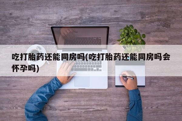 药流药如何购买吃打胎药还能同房吗(吃打胎药还能同房吗会怀孕吗)