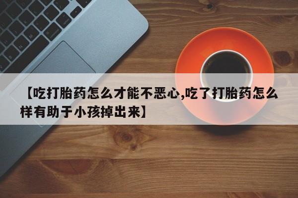 药流药如何购买【吃打胎药怎么才能不恶心,吃了打胎药怎么样有助于小孩掉出来】
