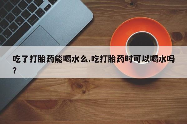 药流药如何购买吃了打胎药能喝水么.吃打胎药时可以喝水吗？