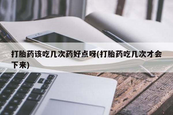 药流药如何购买打胎药该吃几次药好点呀(打胎药吃几次才会下来)