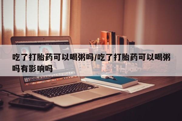 药流药如何购买吃了打胎药可以喝粥吗/吃了打胎药可以喝粥吗有影响吗