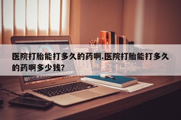 药流药如何购买医院打胎能打多久的药啊.医院打胎能打多久的药啊多少钱？