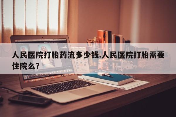 药流药如何购买人民医院打胎药流多少钱.人民医院打胎需要住院么？