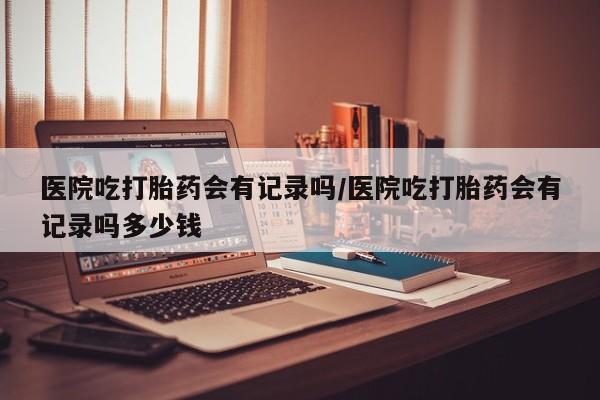 药流药如何购买医院吃打胎药会有记录吗/医院吃打胎药会有记录吗多少钱