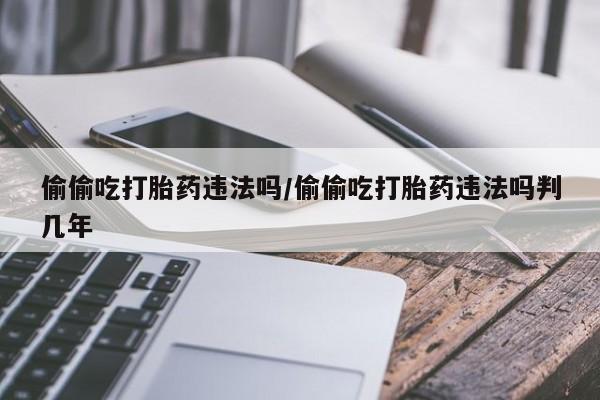 药流药如何购买偷偷吃打胎药违法吗/偷偷吃打胎药违法吗判几年