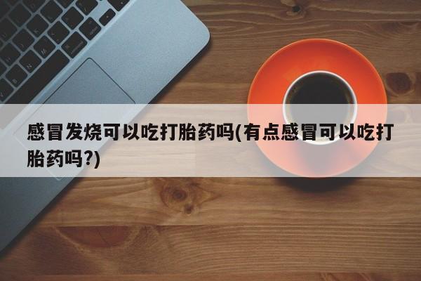 药流药如何购买感冒发烧可以吃打胎药吗(有点感冒可以吃打胎药吗?)