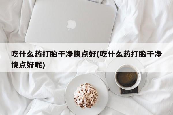 药流药如何购买吃什么药打胎干净快点好(吃什么药打胎干净快点好呢)
