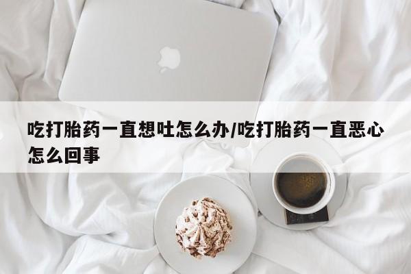 药流药如何购买吃打胎药一直想吐怎么办/吃打胎药一直恶心怎么回事