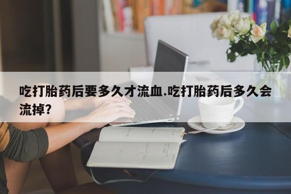 药流药如何购买吃打胎药后要多久才流血.吃打胎药后多久会流掉？
