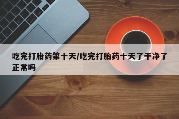 药流药如何购买吃完打胎药第十天/吃完打胎药十天了干净了正常吗