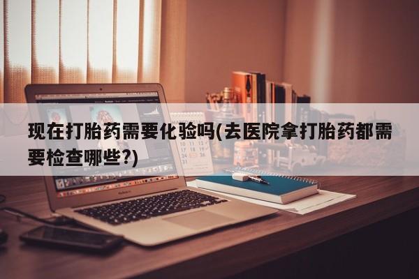 药流药如何购买现在打胎药需要化验吗(去医院拿打胎药都需要检查哪些?)