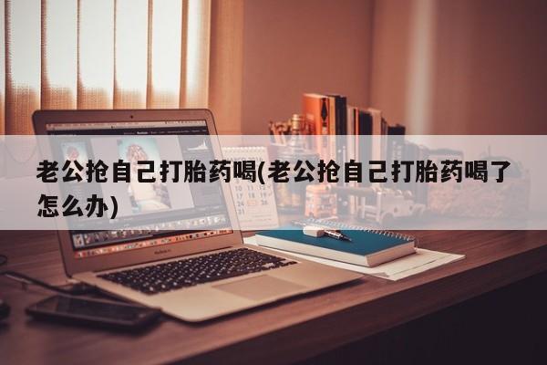 药流药如何购买老公抢自己打胎药喝(老公抢自己打胎药喝了怎么办)