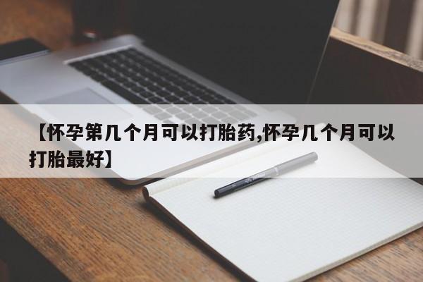 药流药如何购买【怀孕第几个月可以打胎药,怀孕几个月可以打胎最好】