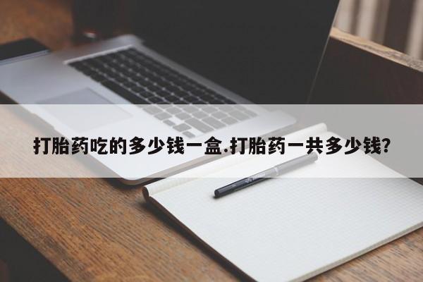 药流药如何购买打胎药吃的多少钱一盒.打胎药一共多少钱？