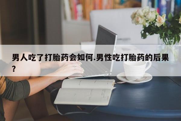 药流药如何购买男人吃了打胎药会如何.男性吃打胎药的后果？