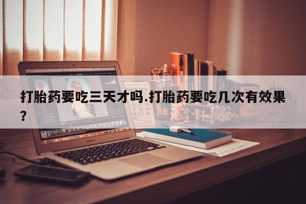 药流药如何购买打胎药要吃三天才吗.打胎药要吃几次有效果？