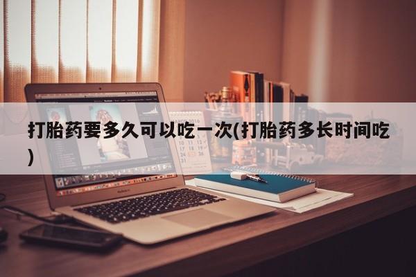 药流药如何购买打胎药要多久可以吃一次(打胎药多长时间吃)