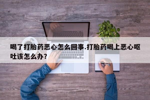 药流药如何购买喝了打胎药恶心怎么回事.打胎药喝上恶心呕吐该怎么办？