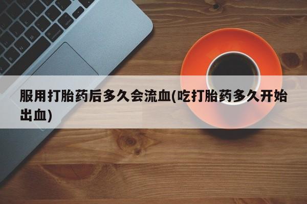 药流药如何购买服用打胎药后多久会流血(吃打胎药多久开始出血)
