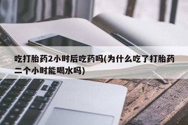 药流药如何购买吃打胎药2小时后吃药吗(为什么吃了打胎药二个小时能喝水吗)