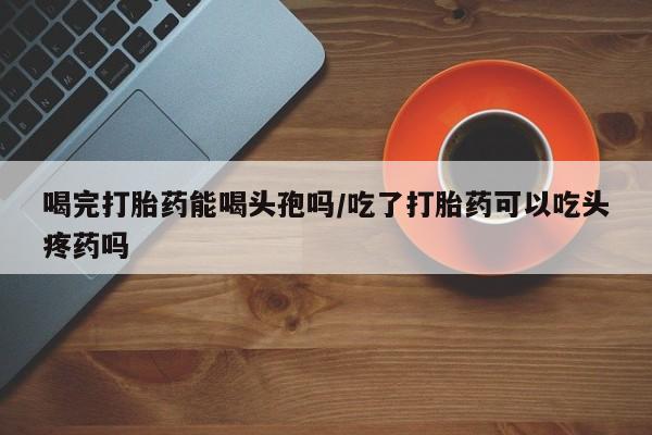 药流药如何购买喝完打胎药能喝头孢吗/吃了打胎药可以吃头疼药吗