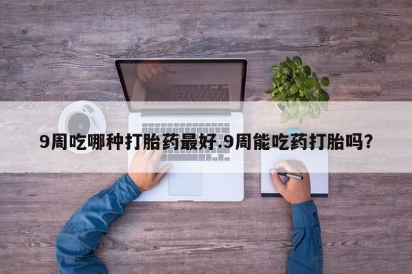 药流药如何购买9周吃哪种打胎药最好.9周能吃药打胎吗？