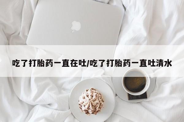 药流药如何购买吃了打胎药一直在吐/吃了打胎药一直吐清水