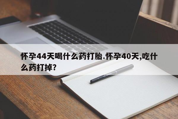 药流药如何购买怀孕44天喝什么药打胎.怀孕40天,吃什么药打掉？
