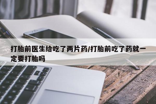 药流药如何购买打胎前医生给吃了两片药/打胎前吃了药就一定要打胎吗