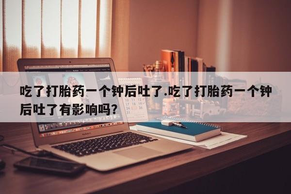 药流药如何购买吃了打胎药一个钟后吐了.吃了打胎药一个钟后吐了有影响吗？