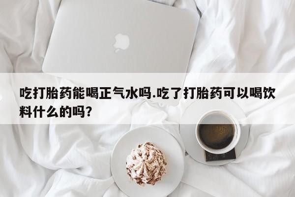 药流药如何购买吃打胎药能喝正气水吗.吃了打胎药可以喝饮料什么的吗？