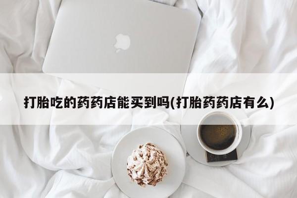 药流药如何购买打胎吃的药药店能买到吗(打胎药药店有么)