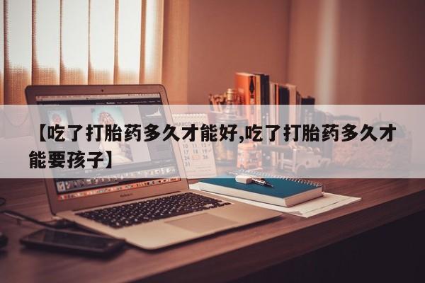 药流药如何购买【吃了打胎药多久才能好,吃了打胎药多久才能要孩子】