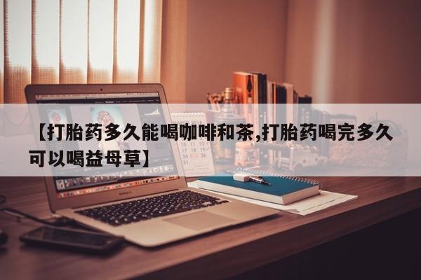药流药如何购买【打胎药多久能喝咖啡和茶,打胎药喝完多久可以喝益母草】