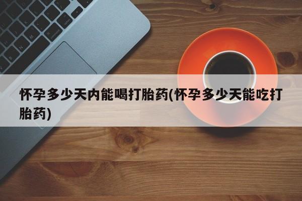 药流药如何购买怀孕多少天内能喝打胎药(怀孕多少天能吃打胎药)