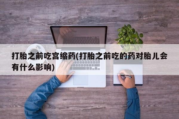 药流药如何购买打胎之前吃宫缩药(打胎之前吃的药对胎儿会有什么影响)