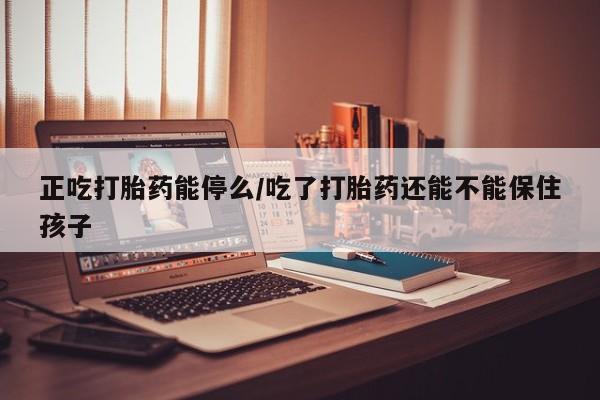 药流药如何购买正吃打胎药能停么/吃了打胎药还能不能保住孩子