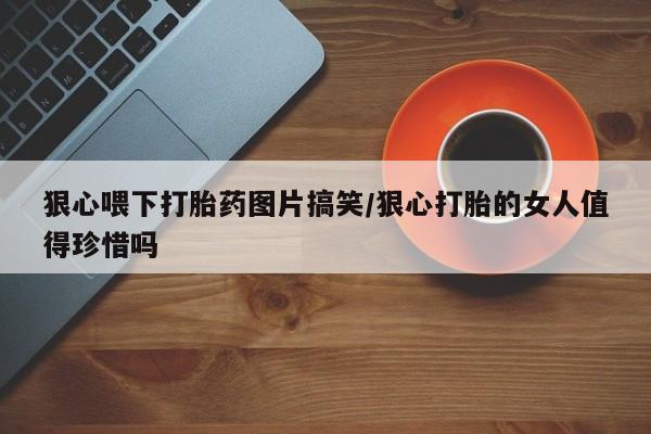 药流药如何购买狠心喂下打胎药图片搞笑/狠心打胎的女人值得珍惜吗