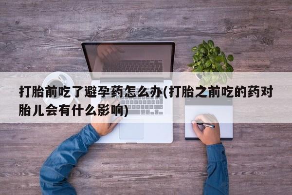 药流药如何购买打胎前吃了避孕药怎么办(打胎之前吃的药对胎儿会有什么影响)