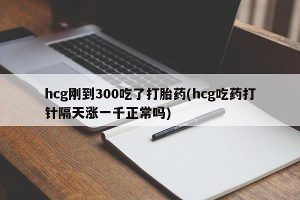 药流药如何购买hcg刚到300吃了打胎药(hcg吃药打针隔天涨一千正常吗)